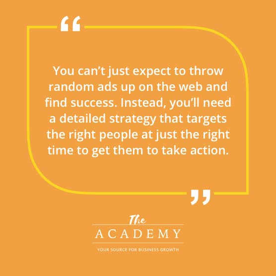 You can't just expect to throw random ads up on the web and find success. Instead, you'll need a detailed strategy that targets the right people at just the right time to get them to take action.