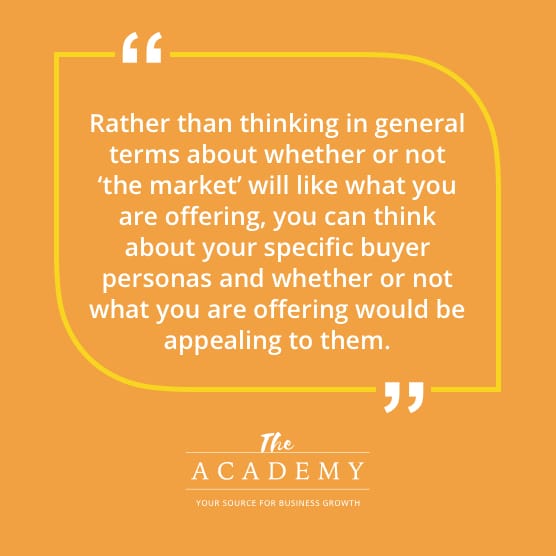 Rather than thinking in general terms about whether or not ‘the market’ will like what you are offering, you can think about your specific buyer personas and whether or not what you are offering would be appealing to them.