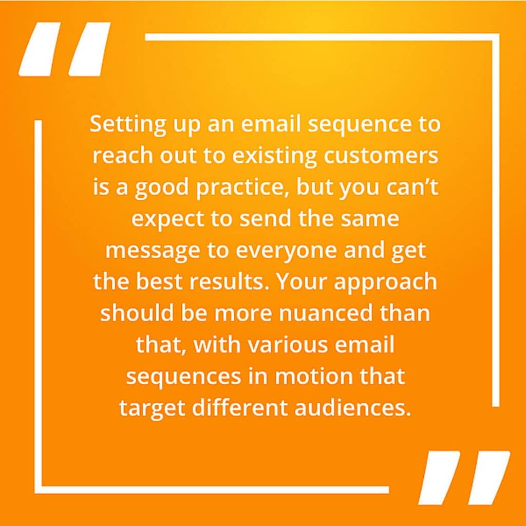 Setting up an email sequence to reach out to existing customers is a good practice, but you can’t expect to send the same message to everyone and get the best results. Your approach should be more nuanced than that, with various email sequences in motion that target different audiences.