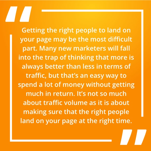 Getting the right people to land on your page may be the most difficult part. Many new marketers will fall into the trap of thinking that more is always better than less in terms of traffic, but that’s an easy way to spend a lot of money without getting much in return. It’s not so much about traffic volume as it is about making sure that the right people land on your page at the right time.