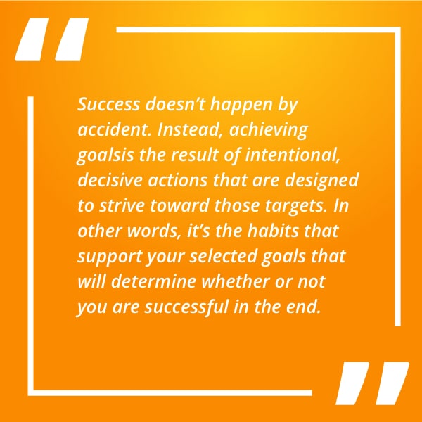 Success doesn’t happen by accident. Instead, achieving goals is the result of intentional, decisive actions that are designed to strive toward those targets. In other words, it’s the habits that support your selected goals that will determine whether or not you are successful in the end.