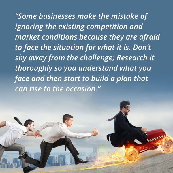 Some businesses make the mistake of ignoring the existing competition and market conditions because they are afraid to face the situation for what it is. Don’t shy away from the challenge; Research it thoroughly so you understand what you face and then start to build a plan that can rise to the occasion.