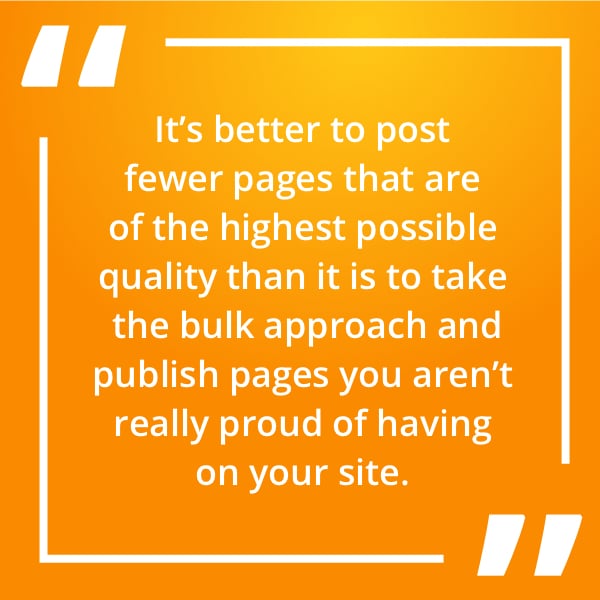 It’s better to post fewer pages that are of the highest possible quality than it is to take the bulk approach and publish pages you aren’t really proud of having on your site.