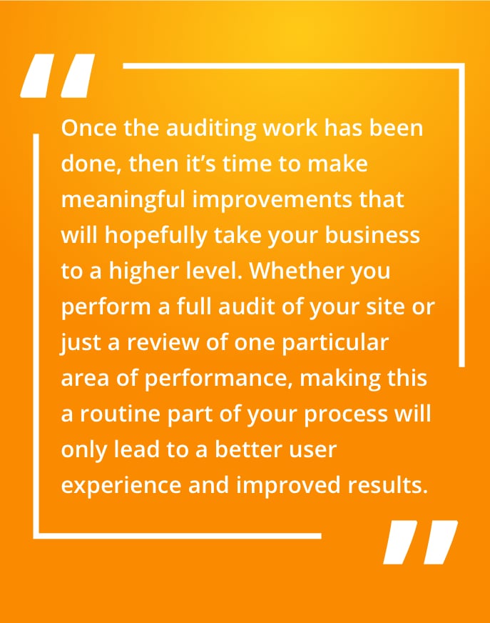 Once the auditing work has been done, then it’s time to make meaningful improvements that will hopefully take your business to a higher level. Whether you perform a full audit of your site or just a review of one particular area of performance, making this a routine part of your process will only lead to a better user experience and improved results.