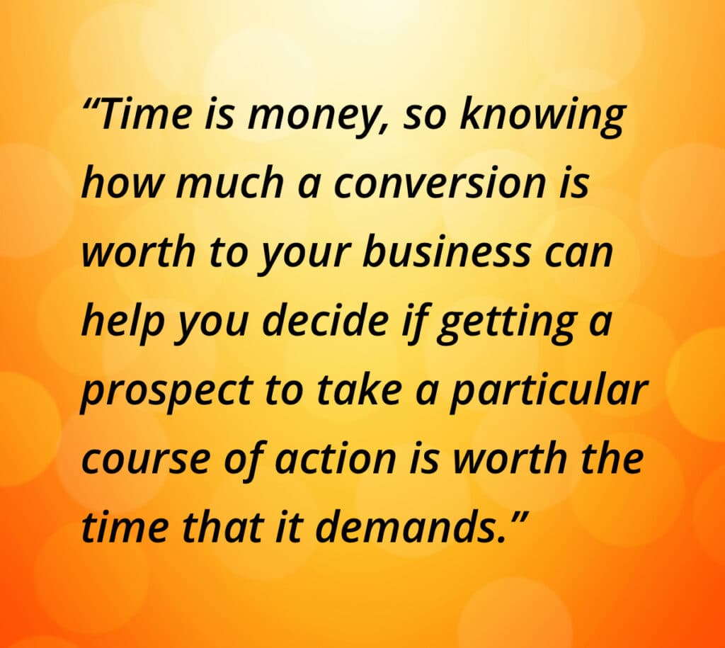 Time is money, so knowing how much a conversion is worth to your business can help you decide if getting a prospect to take a particular course of action is worth the time that it demands.