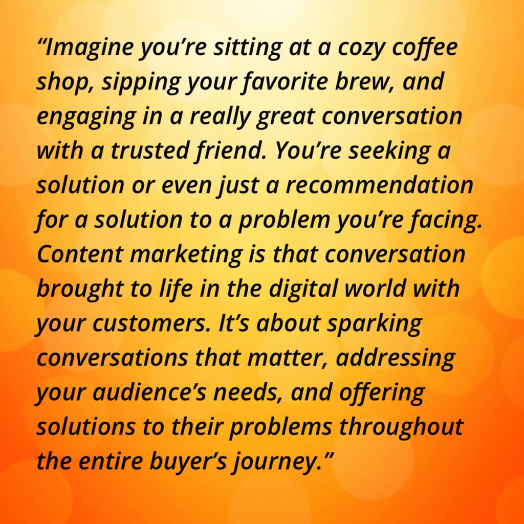 “Imagine you’re sitting at a cozy coffee shop, sipping your favorite brew, and engaging in a really great conversation with a trusted friend. You’re seeking a solution or even just a recommendation for a solution to a problem you’re facing. Content marketing is that conversation brought to life in the digital world with your customers. It’s about sparking conversations that matter, addressing your audience’s needs, and offering solutions to their problems throughout the entire buyer’s journey.”